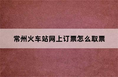 常州火车站网上订票怎么取票