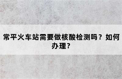 常平火车站需要做核酸检测吗？如何办理？