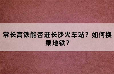 常长高铁能否进长沙火车站？如何换乘地铁？
