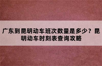 广东到昆明动车班次数量是多少？昆明动车时刻表查询攻略