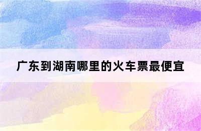 广东到湖南哪里的火车票最便宜