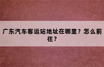广东汽车客运站地址在哪里？怎么前往？