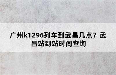 广州k1296列车到武昌几点？武昌站到站时间查询