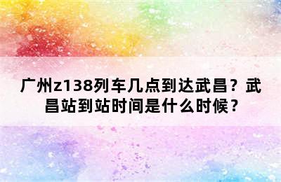 广州z138列车几点到达武昌？武昌站到站时间是什么时候？