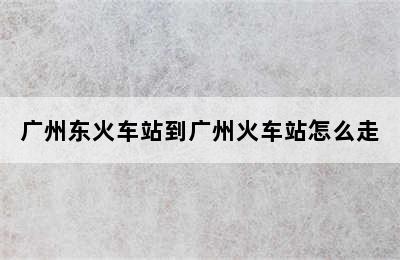 广州东火车站到广州火车站怎么走