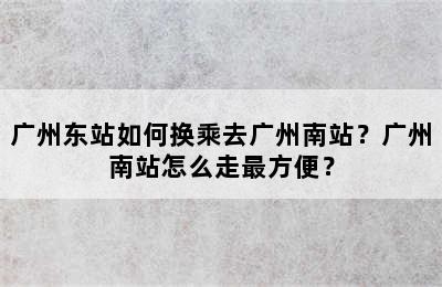 广州东站如何换乘去广州南站？广州南站怎么走最方便？