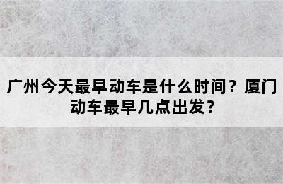 广州今天最早动车是什么时间？厦门动车最早几点出发？