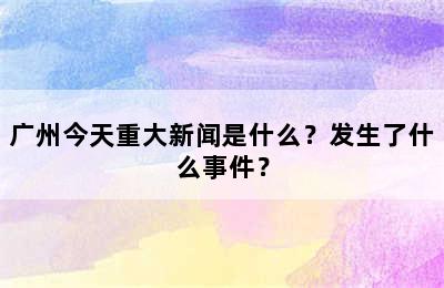 广州今天重大新闻是什么？发生了什么事件？