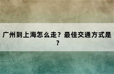 广州到上海怎么走？最佳交通方式是？