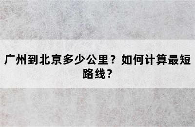 广州到北京多少公里？如何计算最短路线？