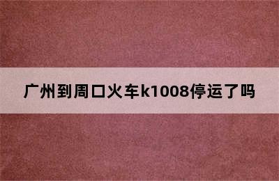 广州到周口火车k1008停运了吗