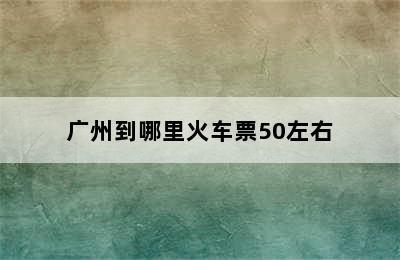 广州到哪里火车票50左右