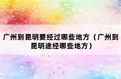 广州到昆明要经过哪些地方（广州到昆明途经哪些地方）