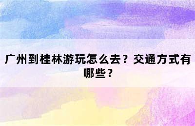 广州到桂林游玩怎么去？交通方式有哪些？