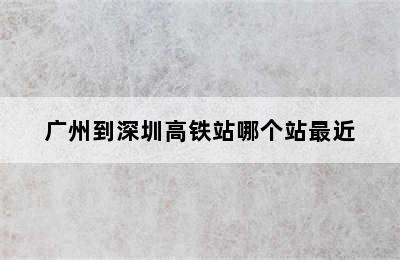 广州到深圳高铁站哪个站最近