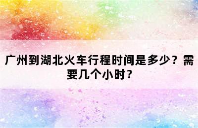 广州到湖北火车行程时间是多少？需要几个小时？