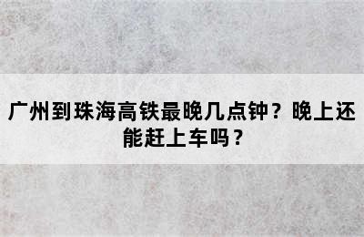 广州到珠海高铁最晚几点钟？晚上还能赶上车吗？