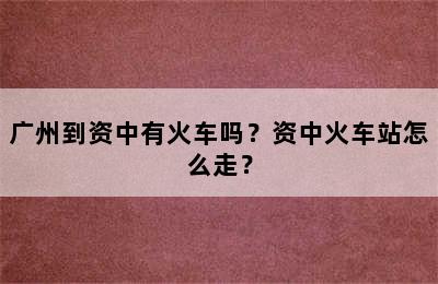 广州到资中有火车吗？资中火车站怎么走？
