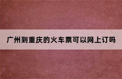 广州到重庆的火车票可以网上订吗