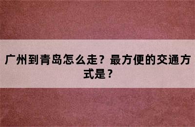 广州到青岛怎么走？最方便的交通方式是？