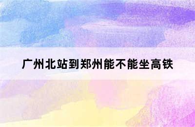 广州北站到郑州能不能坐高铁