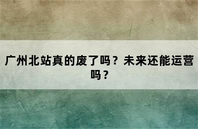 广州北站真的废了吗？未来还能运营吗？