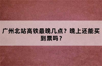 广州北站高铁最晚几点？晚上还能买到票吗？