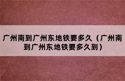 广州南到广州东地铁要多久（广州南到广州东地铁要多久到）