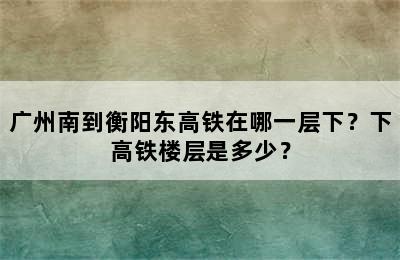 广州南到衡阳东高铁在哪一层下？下高铁楼层是多少？