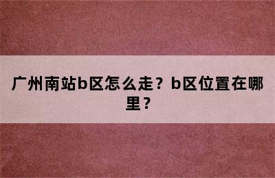 广州南站b区怎么走？b区位置在哪里？