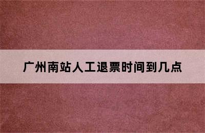 广州南站人工退票时间到几点