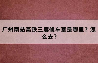 广州南站高铁三层候车室是哪里？怎么去？