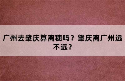 广州去肇庆算离穗吗？肇庆离广州远不远？