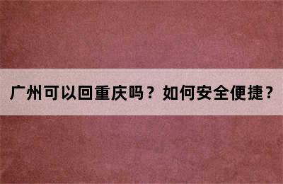 广州可以回重庆吗？如何安全便捷？