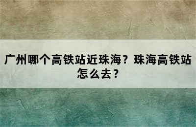 广州哪个高铁站近珠海？珠海高铁站怎么去？