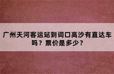 广州天河客运站到词口高沙有直达车吗？票价是多少？