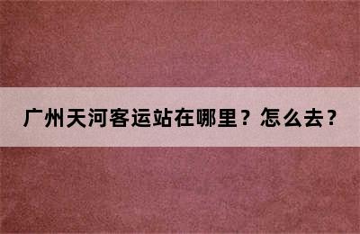 广州天河客运站在哪里？怎么去？