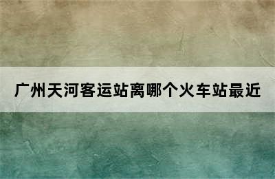 广州天河客运站离哪个火车站最近