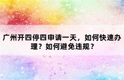 广州开四停四申请一天，如何快速办理？如何避免违规？