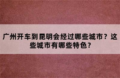 广州开车到昆明会经过哪些城市？这些城市有哪些特色？