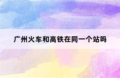 广州火车和高铁在同一个站吗
