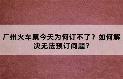 广州火车票今天为何订不了？如何解决无法预订问题？