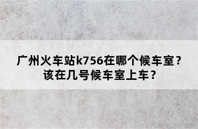 广州火车站k756在哪个候车室？该在几号候车室上车？