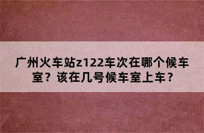 广州火车站z122车次在哪个候车室？该在几号候车室上车？