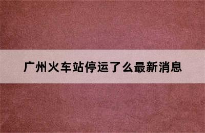 广州火车站停运了么最新消息