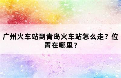广州火车站到青岛火车站怎么走？位置在哪里？