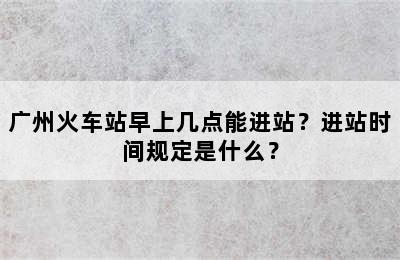广州火车站早上几点能进站？进站时间规定是什么？