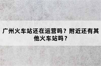广州火车站还在运营吗？附近还有其他火车站吗？