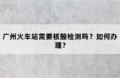 广州火车站需要核酸检测吗？如何办理？