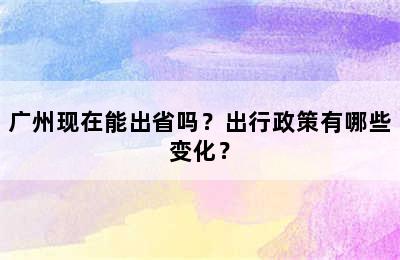 广州现在能出省吗？出行政策有哪些变化？